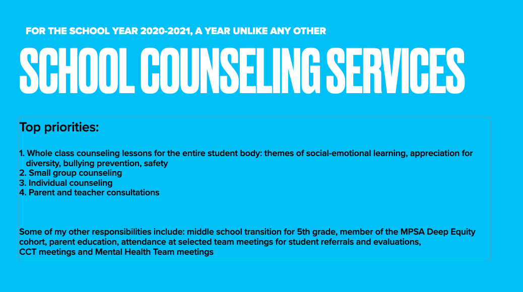 FOR THE SCHOOL YEAR 2020-2021, A YEAR LIKE ANY OTHER | SCHOOL COUNSELING SERVICES | Top Priorities: 1. Whole class counseling lessons for the entire student body: themes of social-emotional learning, appreciation for diversity, bully prevention, safety 2. Small group counseling 3. Individual counseling 4. Parent and teacher consultations | Some of my other responsibilities include: middle school transition for 5th grade, member of the MPSA Deep Equity cohort, parent education, attendance at selecteded team meetings for student referrals and evaluations, CCT meetings and Mental Health Team meetings 